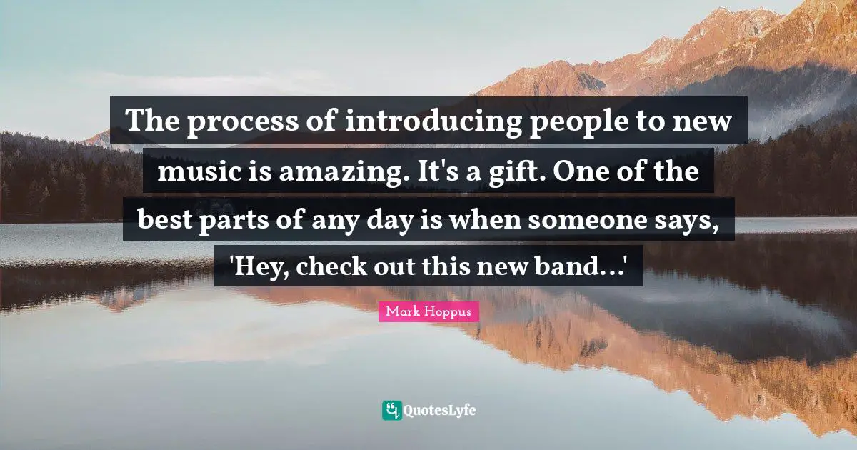 The process of introducing people to new music is amazing. It's a gift. One of the best parts of any day is when someone says, 'Hey, check out this new band...'
