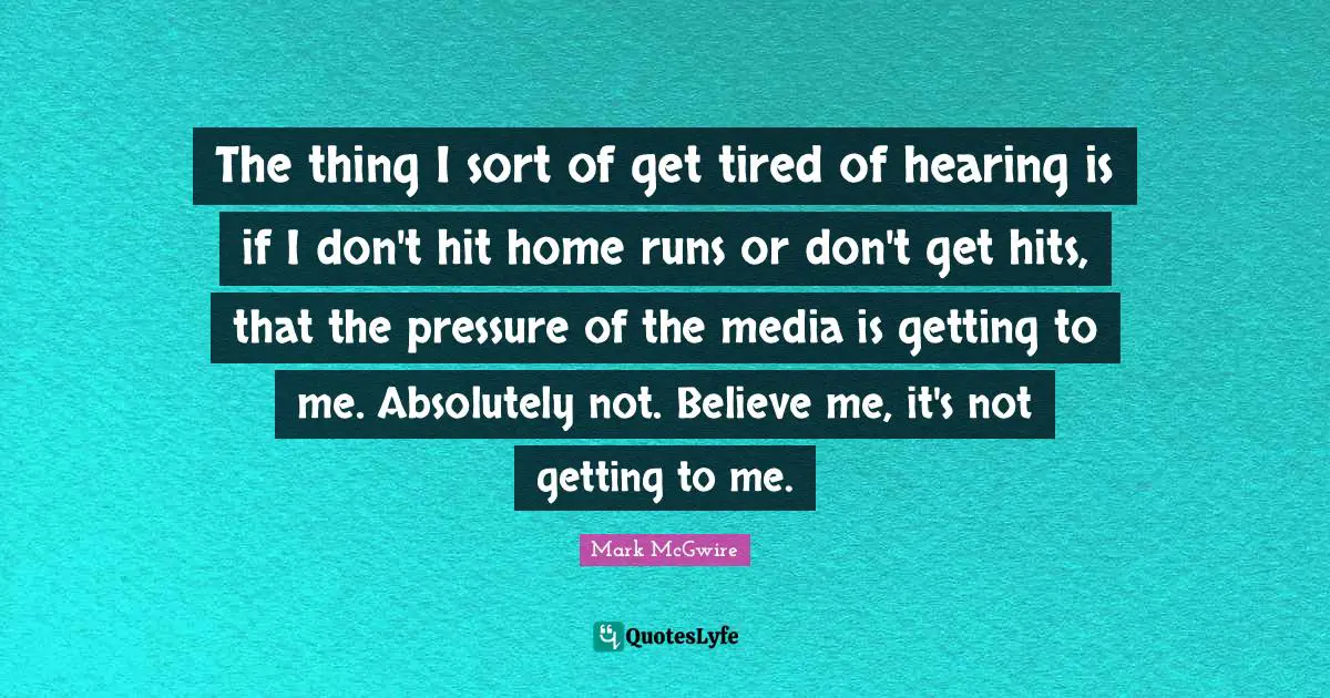 The thing I sort of get tired of hearing is if I don't hit home runs or don't get hits, that the pressure of the media is getting to me. Absolutely not. Believe me, it's not getting to me.