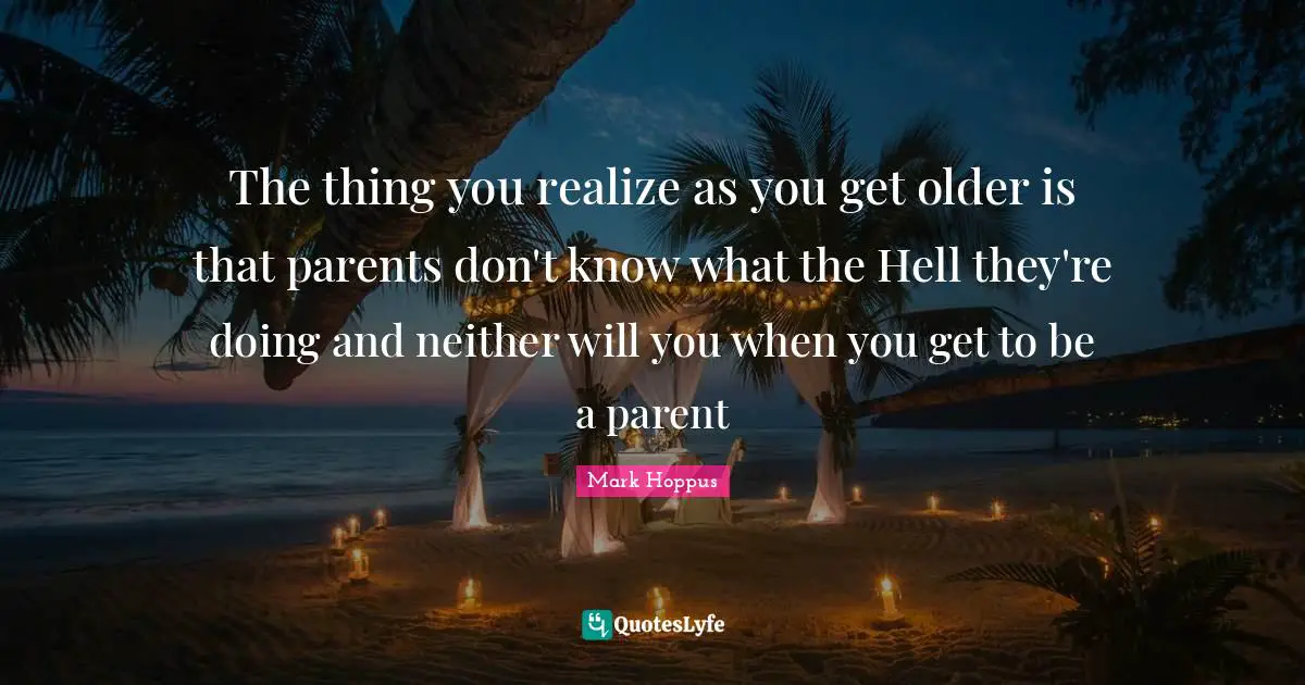 The thing you realize as you get older is that parents don't know what the Hell they're doing and neither will you when you get to be a parent