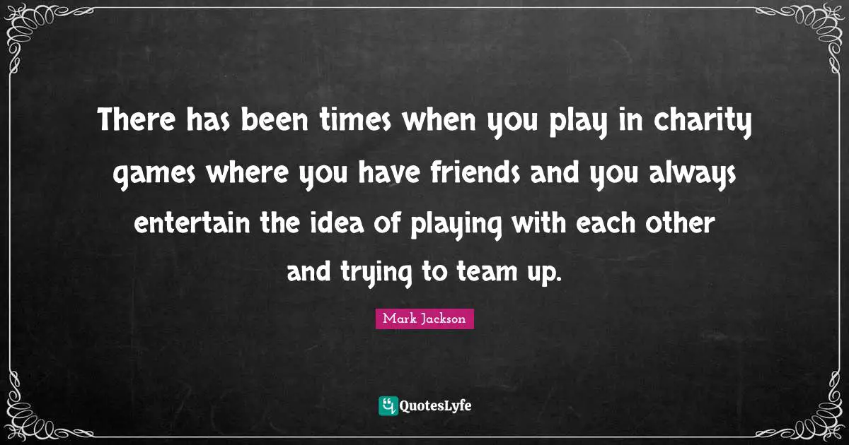 There has been times when you play in charity games where you have friends and you always entertain the idea of playing with each other and trying to team up.