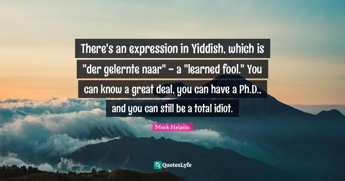 There's an expression in Yiddish, which is "der gelernte naar" - a "learned fool." You can know a great deal, you can have a Ph.D., and you can still be a total idiot.
