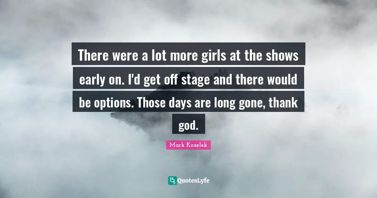 There were a lot more girls at the shows early on. I'd get off stage and there would be options. Those days are long gone, thank god.