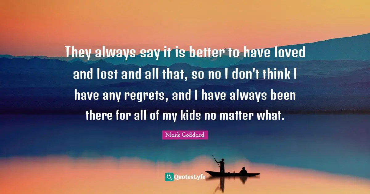 They always say it is better to have loved and lost and all that, so no I don't think I have any regrets, and I have always been there for all of my kids no matter what.