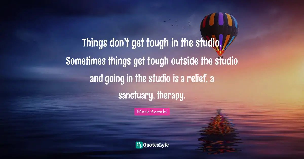 Things don't get tough in the studio. Sometimes things get tough outside the studio and going in the studio is a relief, a sanctuary, therapy.