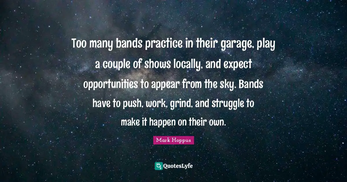 Too many bands practice in their garage, play a couple of shows locally, and expect opportunities to appear from the sky. Bands have to push, work, grind, and struggle to make it happen on their own.