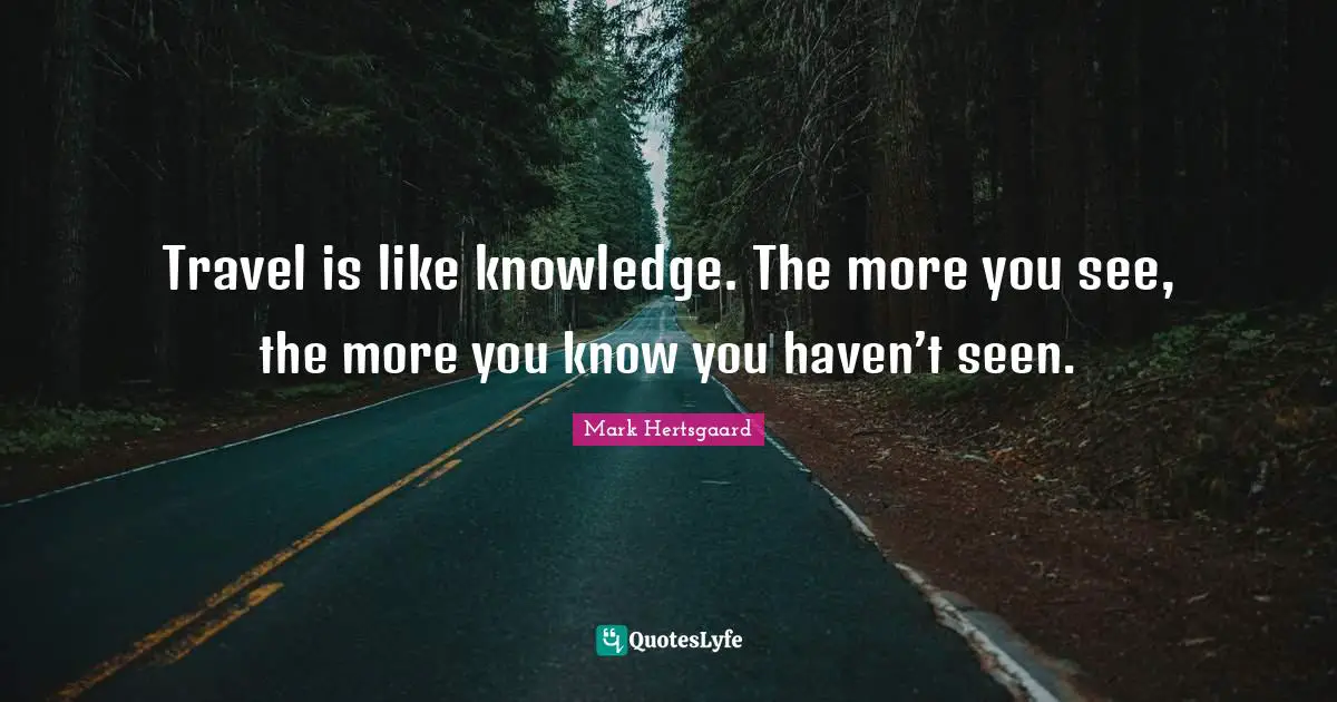 Travel is like knowledge. The more you see, the more you know you haven’t seen.