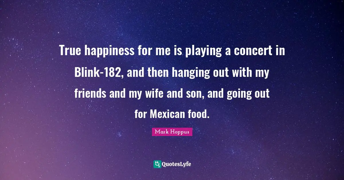 True happiness for me is playing a concert in Blink-182, and then hanging out with my friends and my wife and son, and going out for Mexican food.