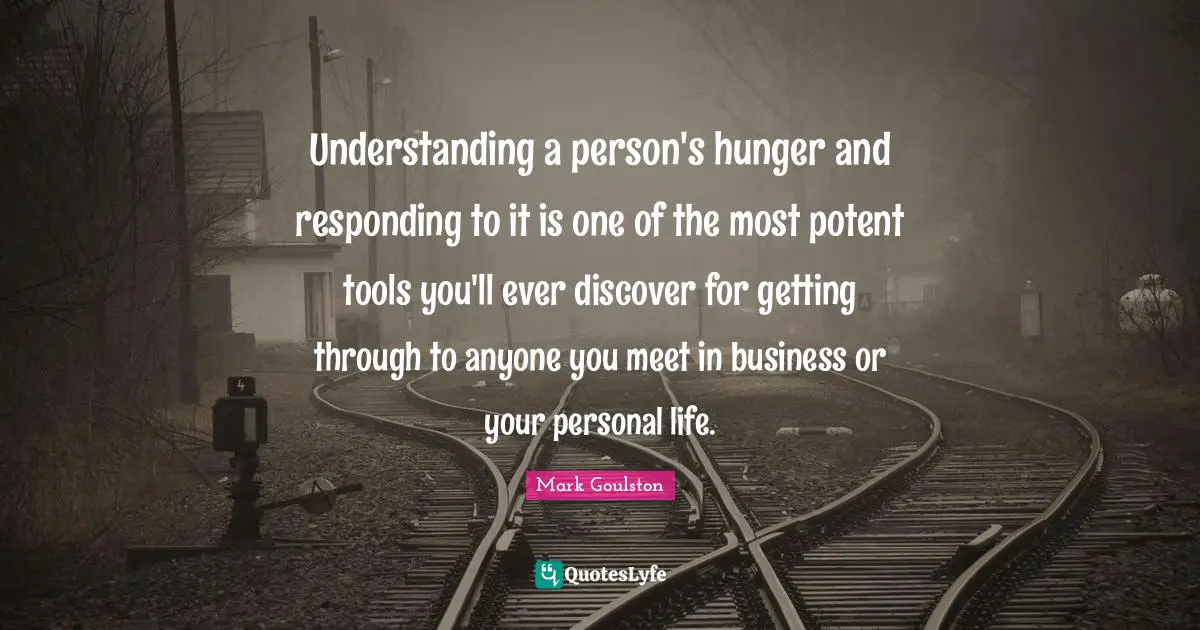 Understanding a person's hunger and responding to it is one of the most potent tools you'll ever discover for getting through to anyone you meet in business or your personal life.