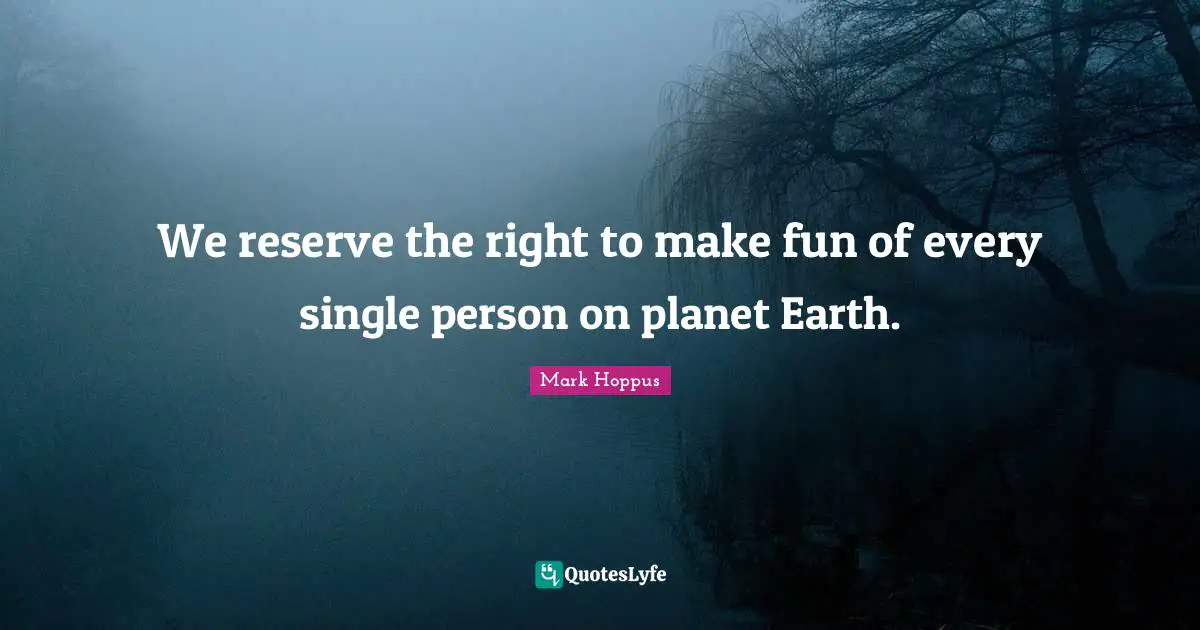 We reserve the right to make fun of every single person on planet Earth.