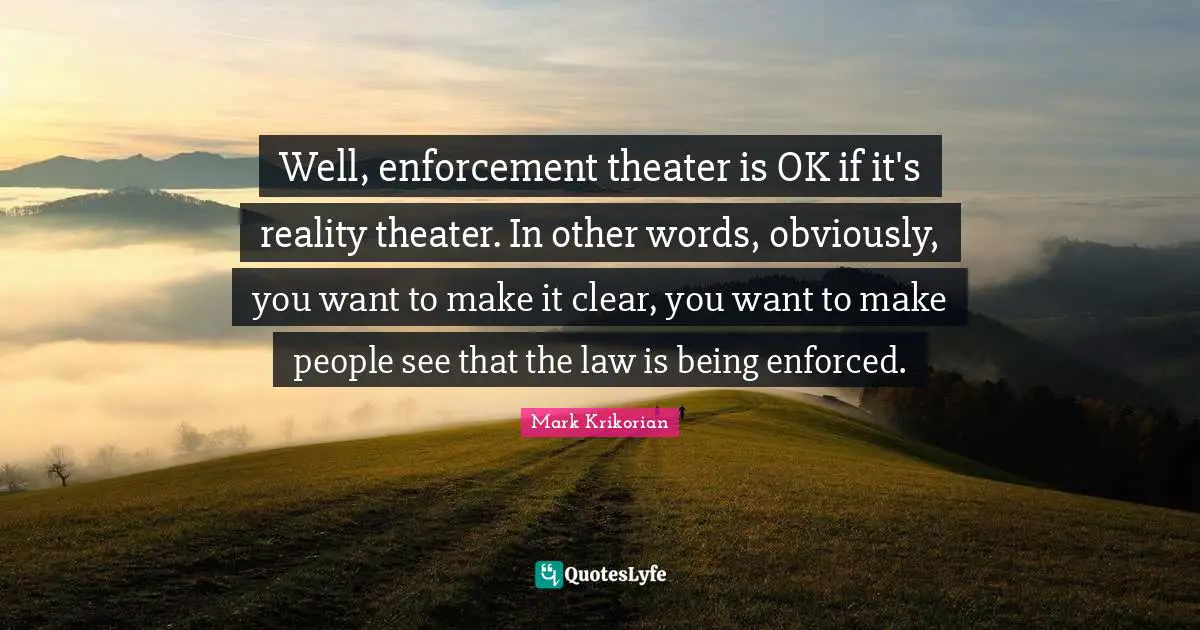 Well, enforcement theater is OK if it's reality theater. In other words, obviously, you want to make it clear, you want to make people see that the law is being enforced.