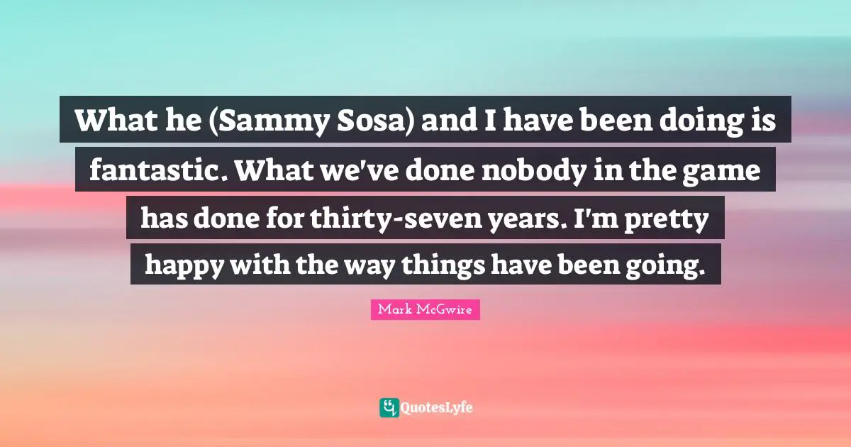 What he (Sammy Sosa) and I have been doing is fantastic. What we've done nobody in the game has done for thirty-seven years. I'm pretty happy with the way things have been going.