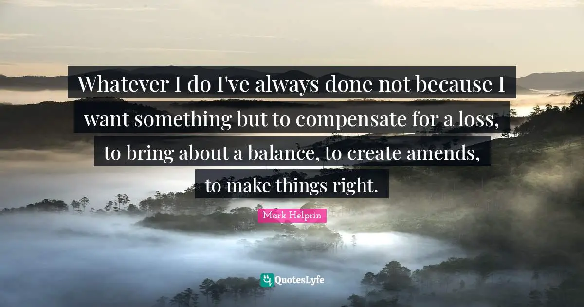Whatever I do I've always done not because I want something but to compensate for a loss, to bring about a balance, to create amends, to make things right.