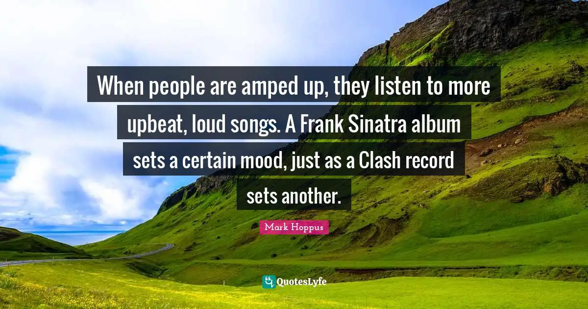 When people are amped up, they listen to more upbeat, loud songs. A Frank Sinatra album sets a certain mood, just as a Clash record sets another.