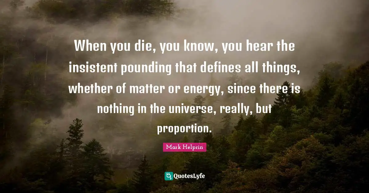 When you die, you know, you hear the insistent pounding that defines all things, whether of matter or energy, since there is nothing in the universe, really, but proportion.