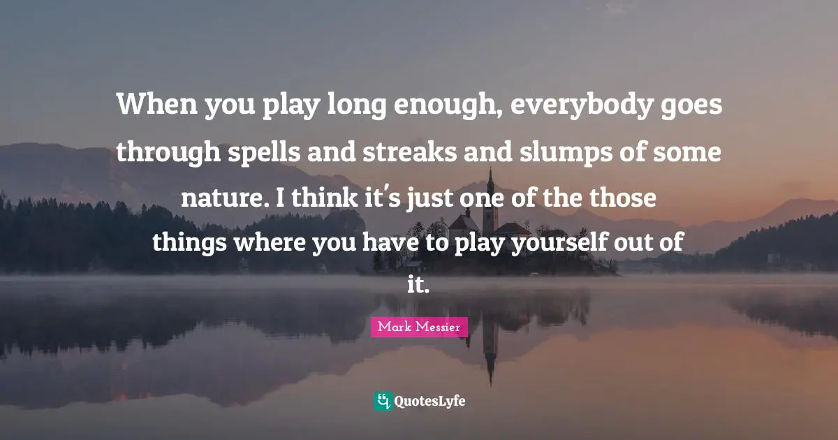 When you play long enough, everybody goes through spells and streaks and slumps of some nature. I think it's just one of the those things where you have to play yourself out of it.