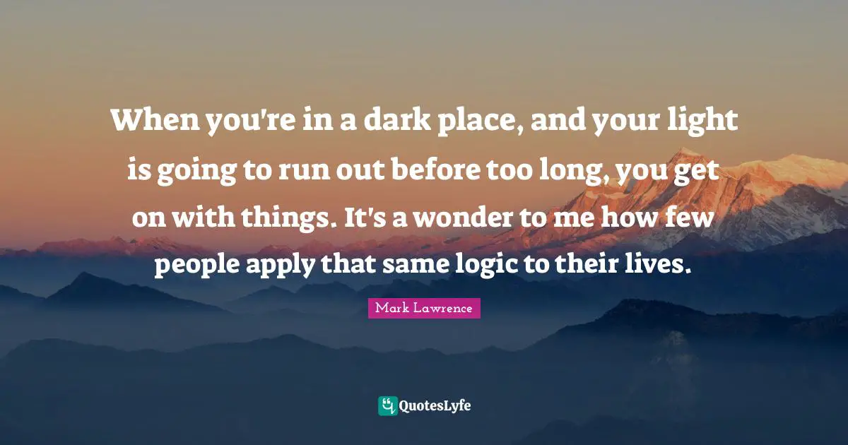 When you're in a dark place, and your light is going to run out before too long, you get on with things. It's a wonder to me how few people apply that same logic to their lives.