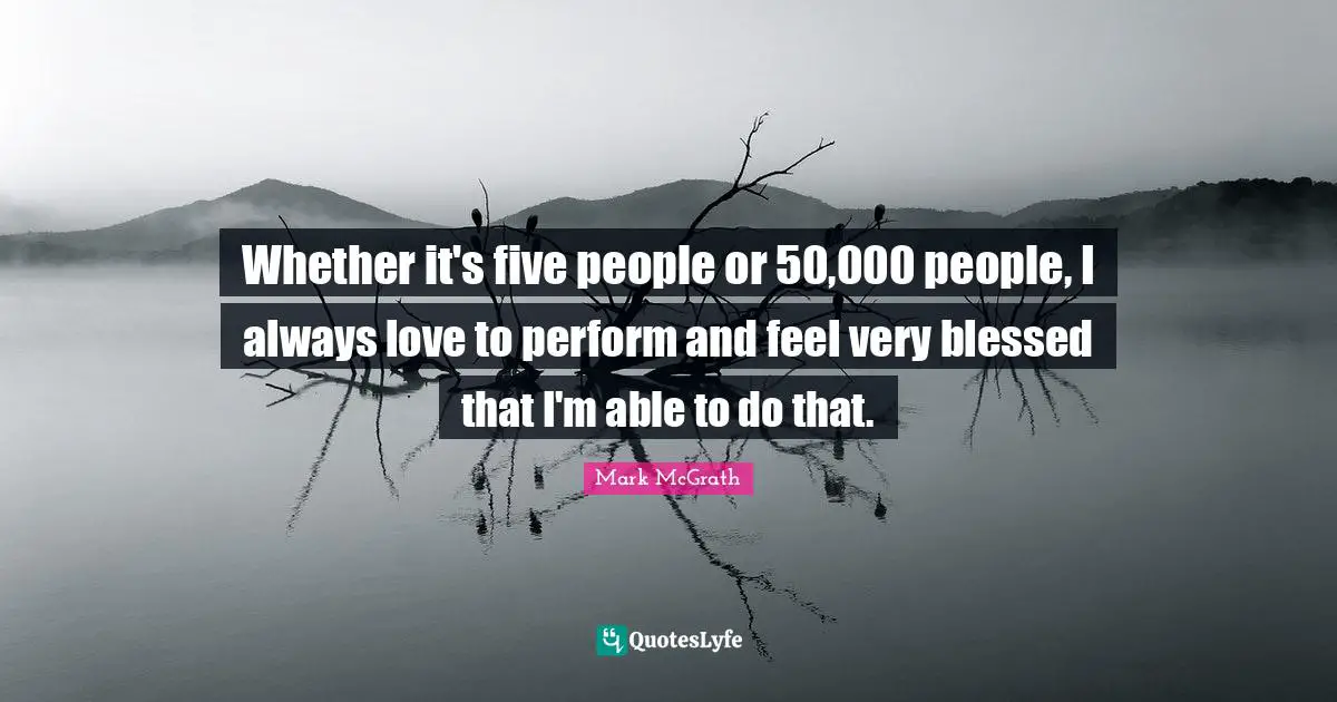 Whether it's five people or 50,000 people, I always love to perform and feel very blessed that I'm able to do that.