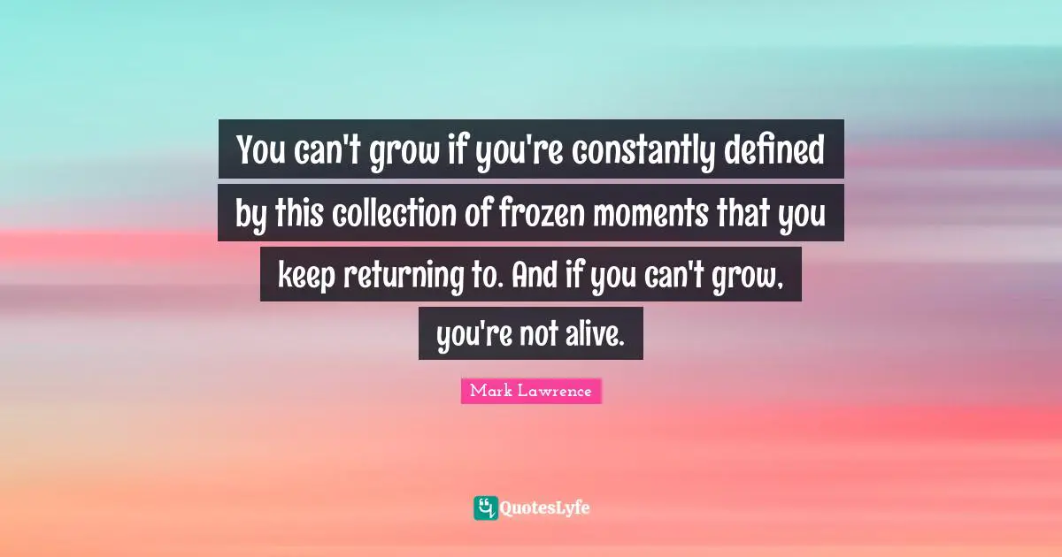You can't grow if you're constantly defined by this collection of frozen moments that you keep returning to. And if you can't grow, you're not alive.