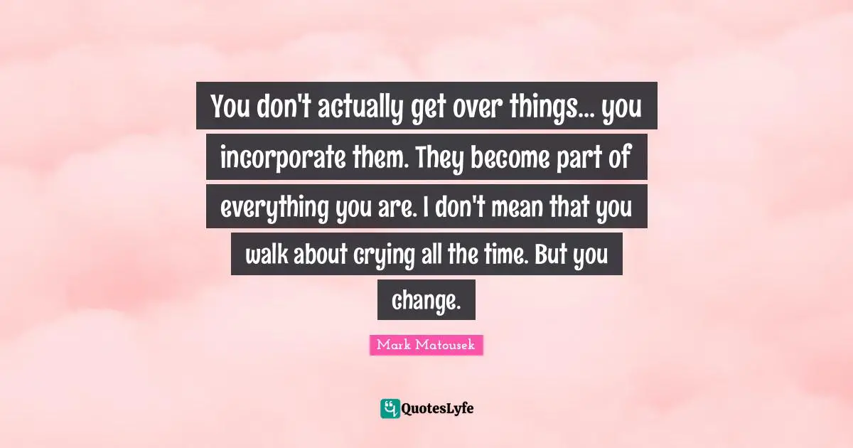 Get Over Quotes: "You don't actually get over things… you incorporate them. They become part of everything you are. I don't mean that you walk about crying all the time. But you change."