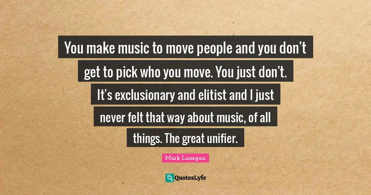 You make music to move people and you don't get to pick who you move. You just don't. It's exclusionary and elitist and I just never felt that way about music, of all things. The great unifier.