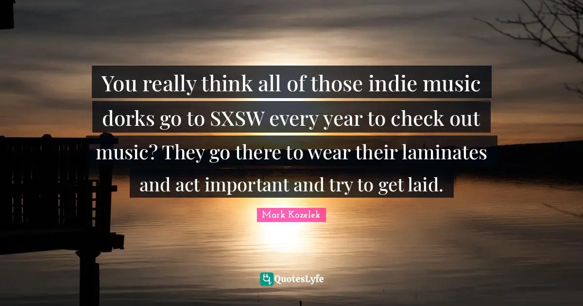 You really think all of those indie music dorks go to SXSW every year to check out music? They go there to wear their laminates and act important and try to get laid.