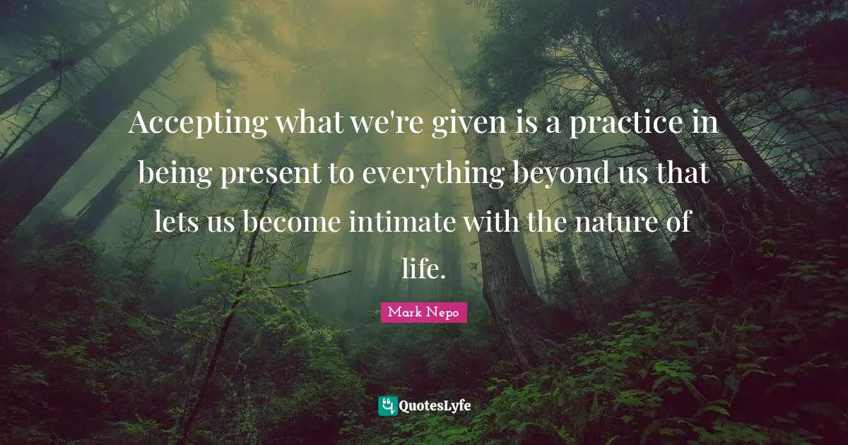 Mark Nepo Quotes: "Accepting what we're given is a practice in being present to everything beyond us that lets us become intimate with the nature of life."