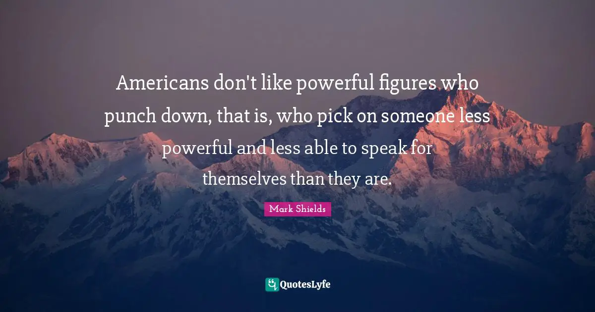 Mark Shields Quotes: "Americans don't like powerful figures who punch down, that is, who pick on someone less powerful and less able to speak for themselves than they are."