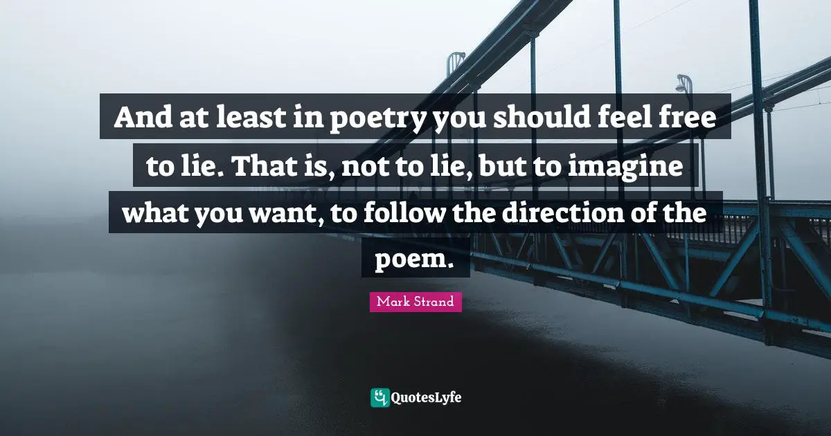And at least in poetry you should feel free to lie. That is, not to lie, but to imagine what you want, to follow the direction of the poem.