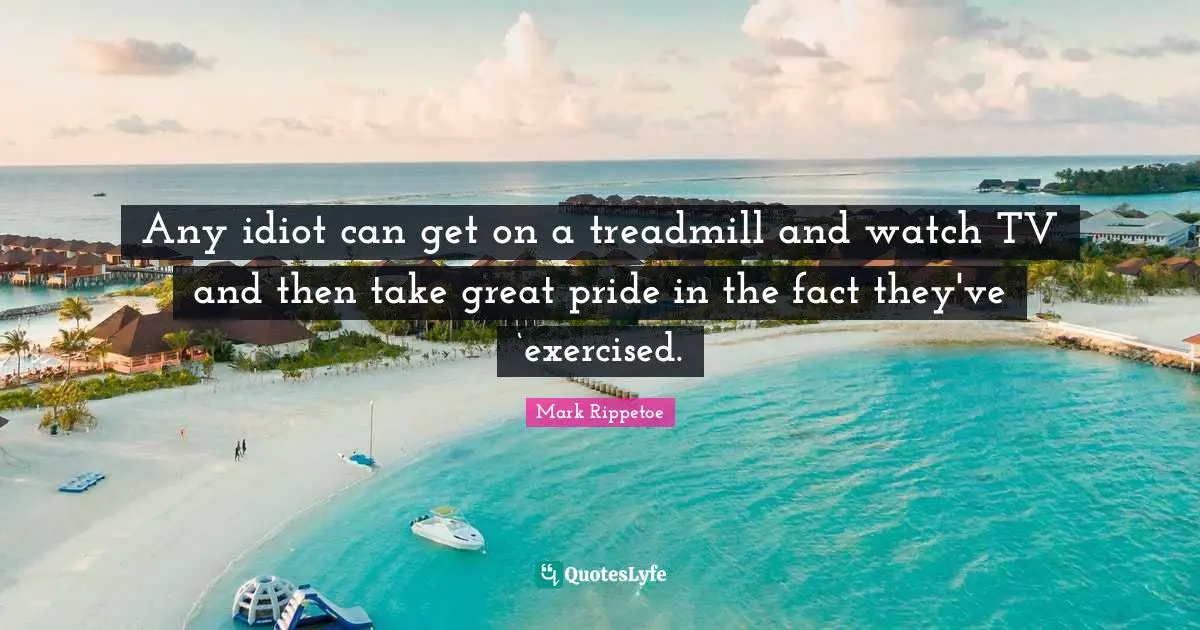 Mark Rippetoe Quotes: "Any idiot can get on a treadmill and watch TV and then take great pride in the fact they've ‘exercised."