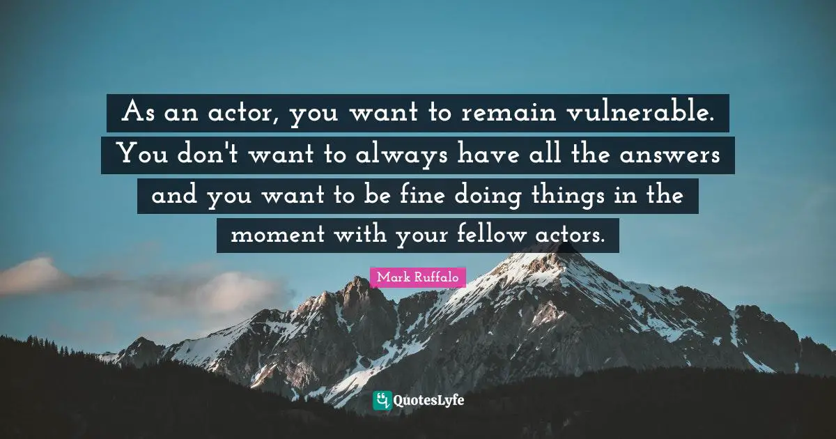 As an actor, you want to remain vulnerable. You don't want to always have all the answers and you want to be fine doing things in the moment with your fellow actors.