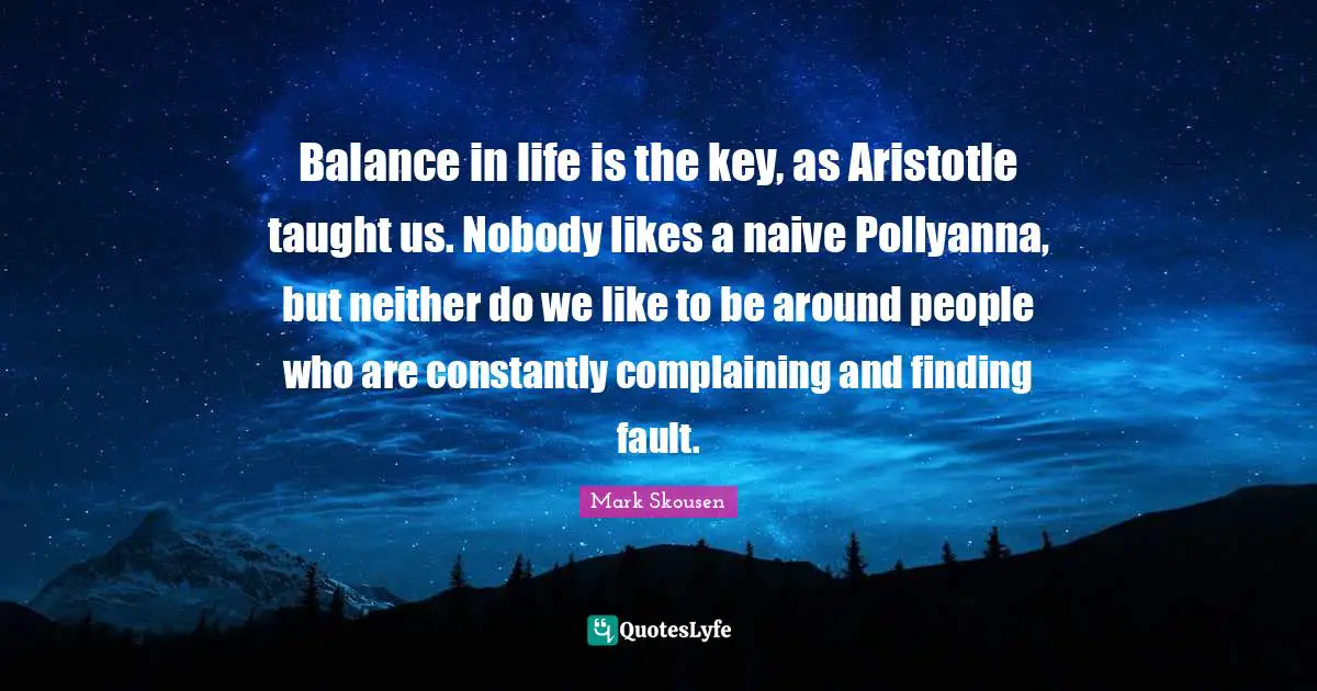 Balance in life is the key, as Aristotle taught us. Nobody likes a naive Pollyanna, but neither do we like to be around people who are constantly complaining and finding fault.