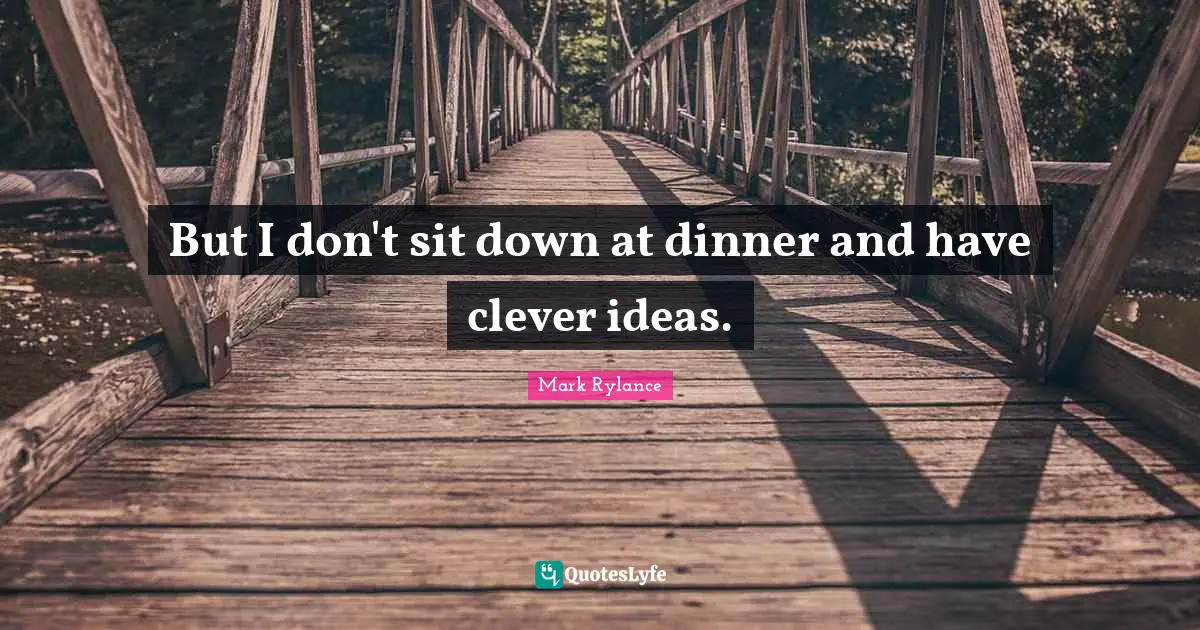 But I don't sit down at dinner and have clever ideas.