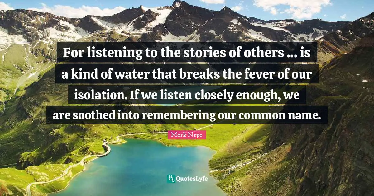 Mark Nepo Quotes: "For listening to the stories of others ... is a kind of water that breaks the fever of our isolation. If we listen closely enough, we are soothed into remembering our common name."