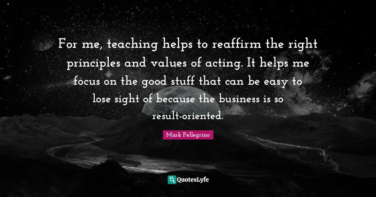 For me, teaching helps to reaffirm the right principles and values of acting. It helps me focus on the good stuff that can be easy to lose sight of because the business is so result-oriented.