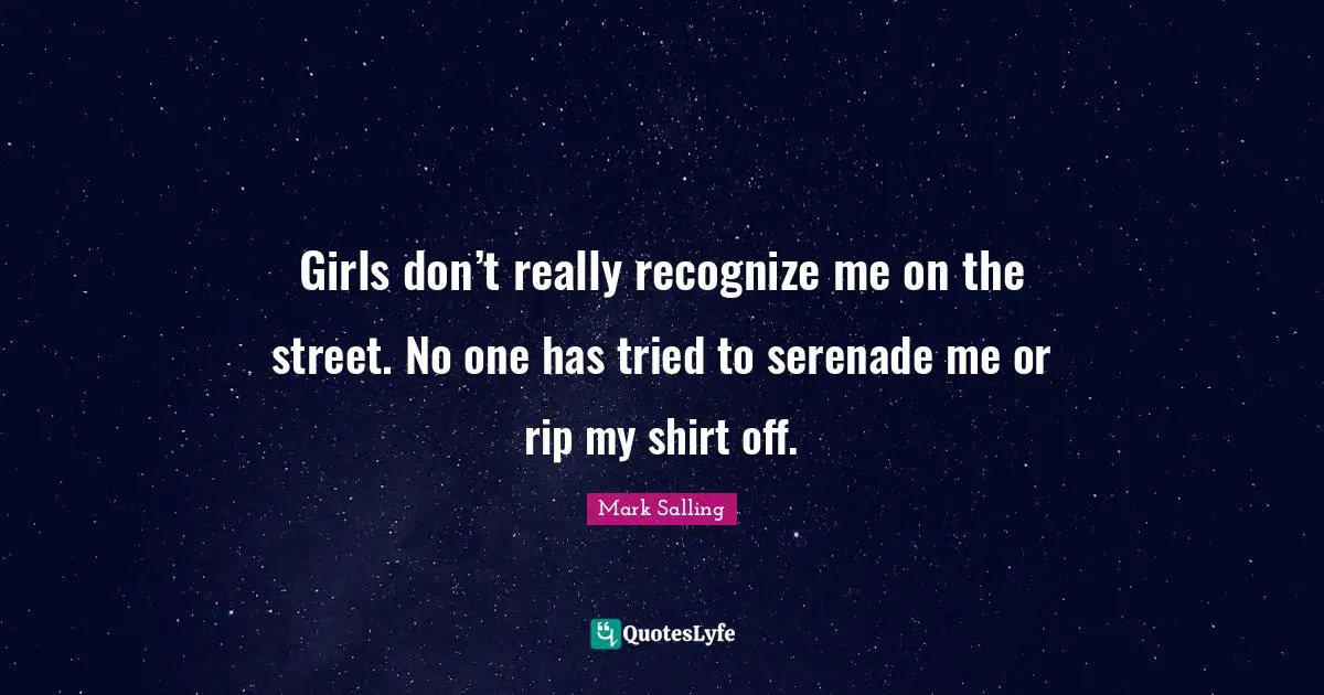 Girls don’t really recognize me on the street. No one has tried to serenade me or rip my shirt off.