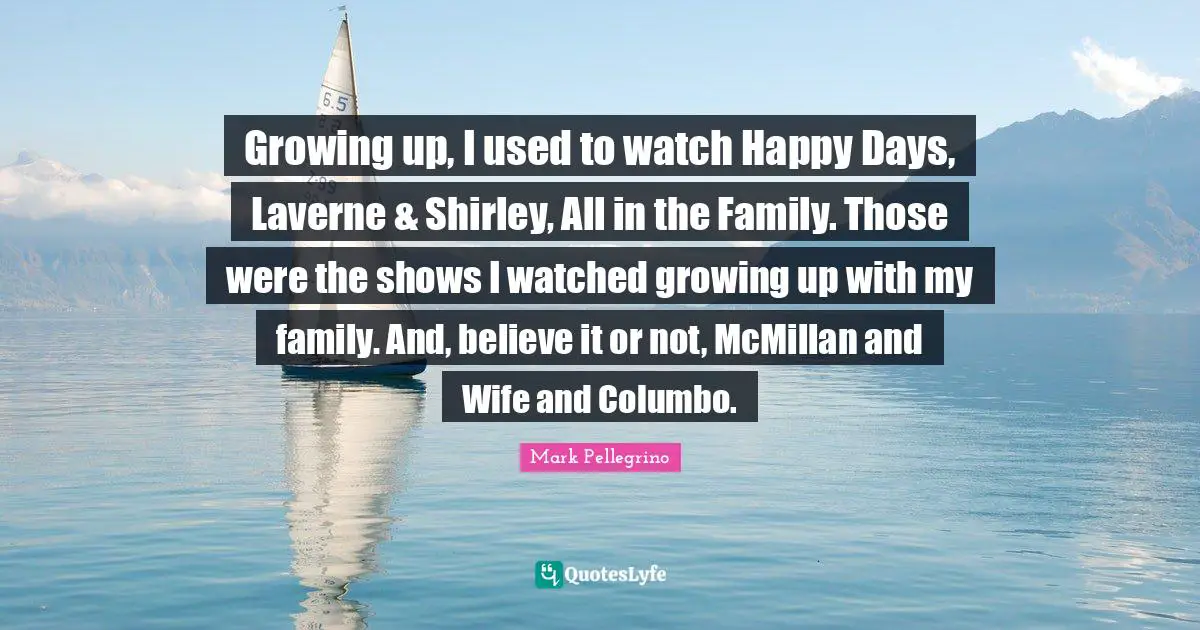 Growing up, I used to watch Happy Days, Laverne & Shirley, All in the Family. Those were the shows I watched growing up with my family. And, believe it or not, McMillan and Wife and Columbo.