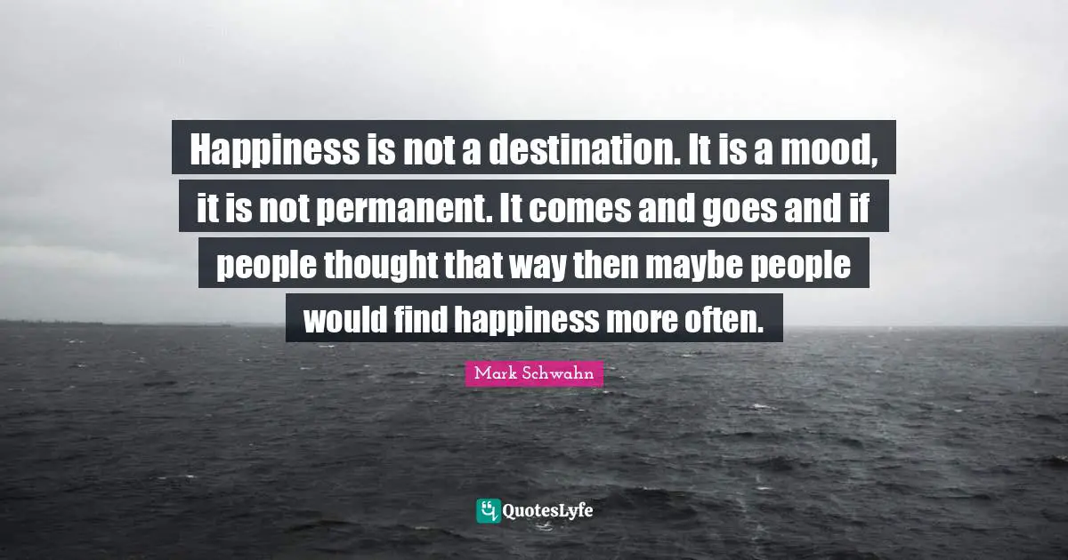 Mark Schwahn Quotes: "Happiness is not a destination. It is a mood, it is not permanent. It comes and goes and if people thought that way then maybe people would find happiness more often."