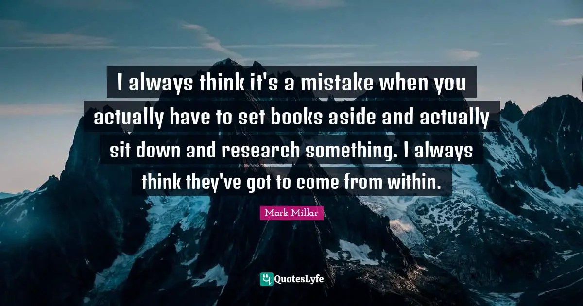 I always think it's a mistake when you actually have to set books aside and actually sit down and research something. I always think they've got to come from within.