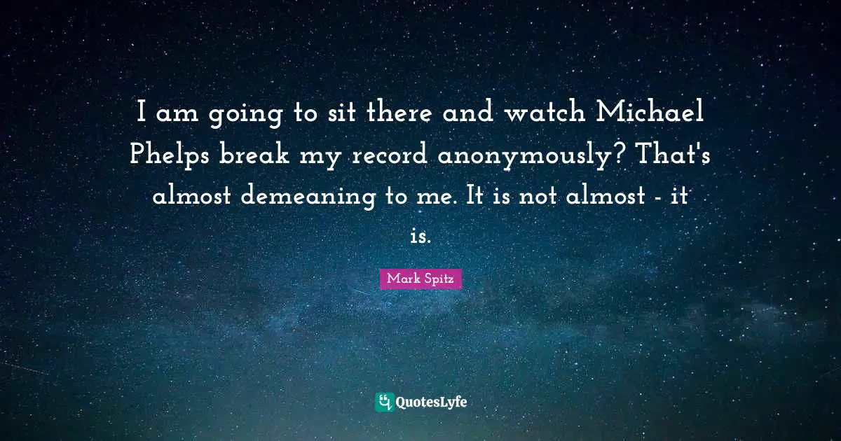 I am going to sit there and watch Michael Phelps break my record anonymously? That's almost demeaning to me. It is not almost - it is.