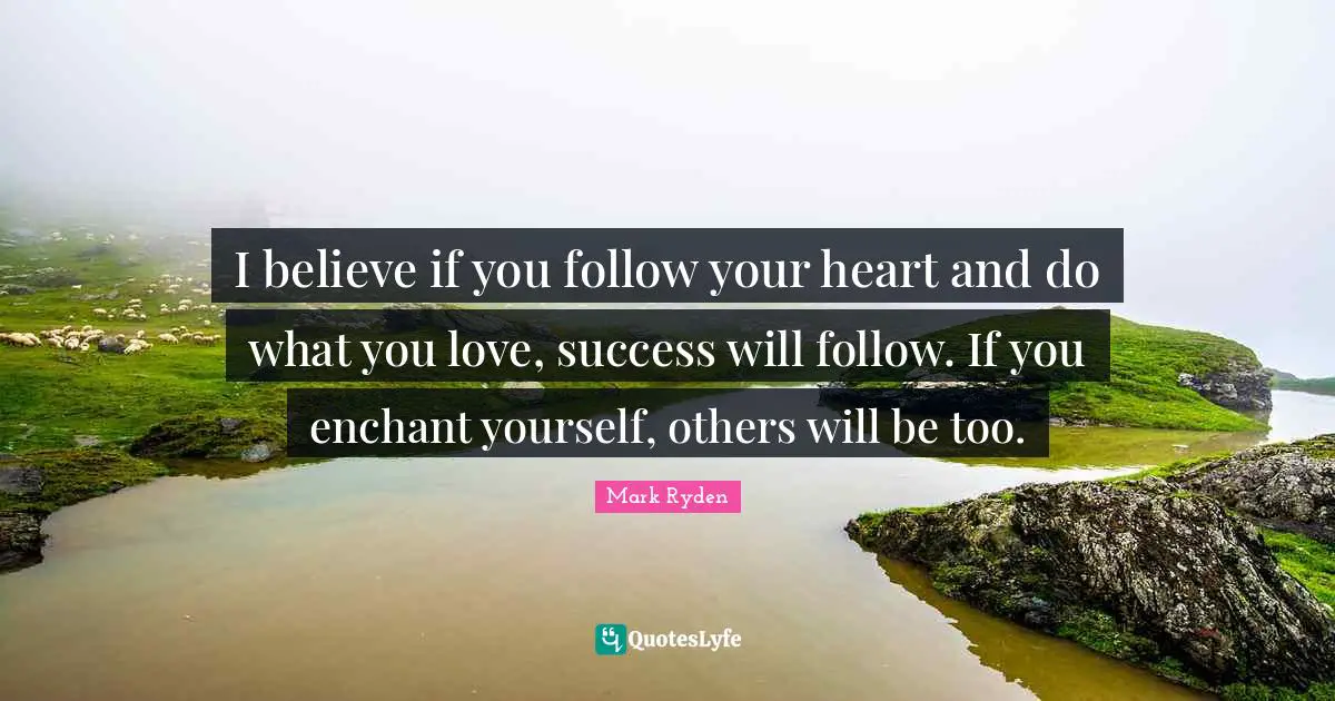 I believe if you follow your heart and do what you love, success will follow. If you enchant yourself, others will be too.