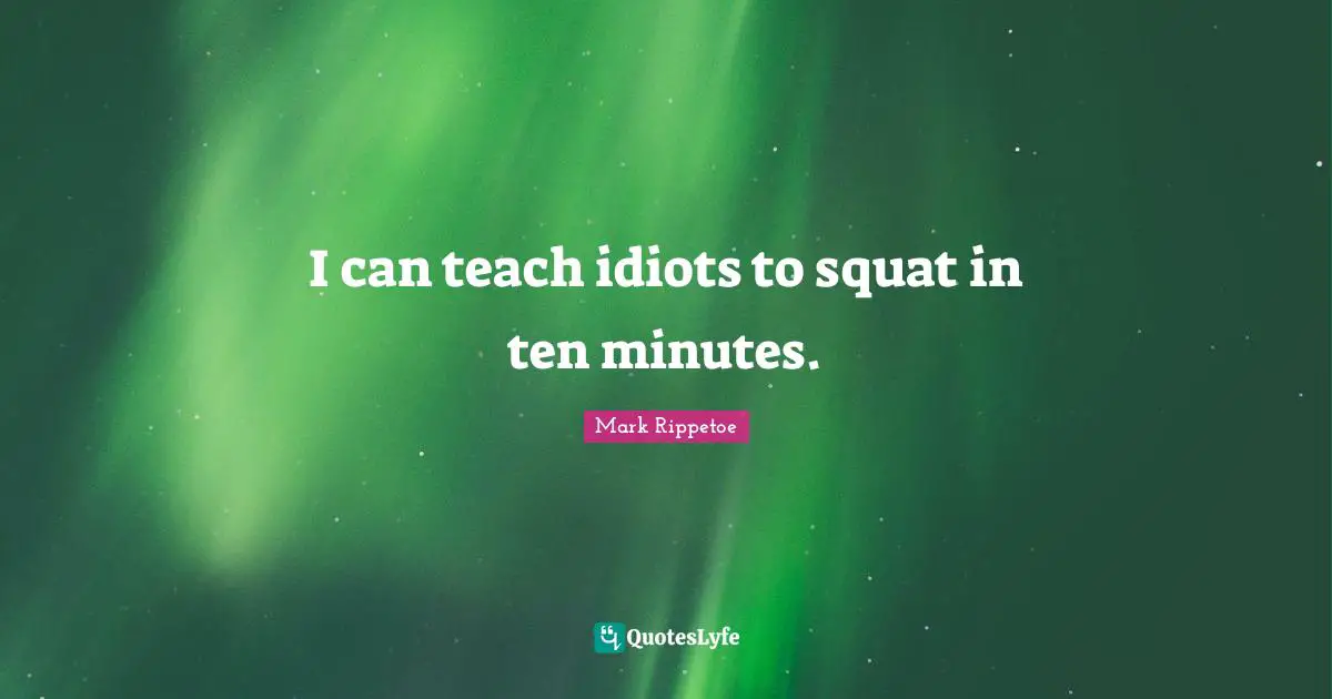 I can teach idiots to squat in ten minutes.