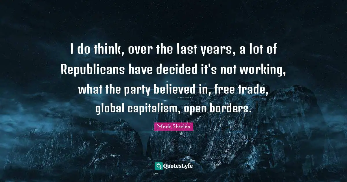 I do think, over the last years, a lot of Republicans have decided it's not working, what the party believed in, free trade, global capitalism, open borders.