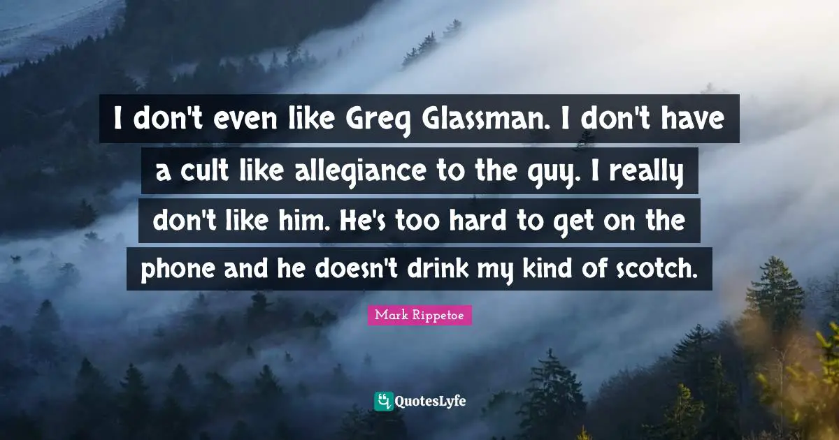 Scotch Quotes: "I don't even like Greg Glassman. I don't have a cult like allegiance to the guy. I really don't like him. He's too hard to get on the phone and he doesn't drink my kind of scotch."