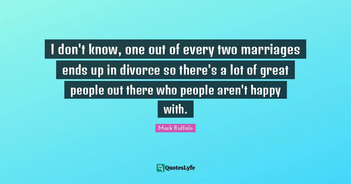 I don't know, one out of every two marriages ends up in divorce so there's a lot of great people out there who people aren't happy with.