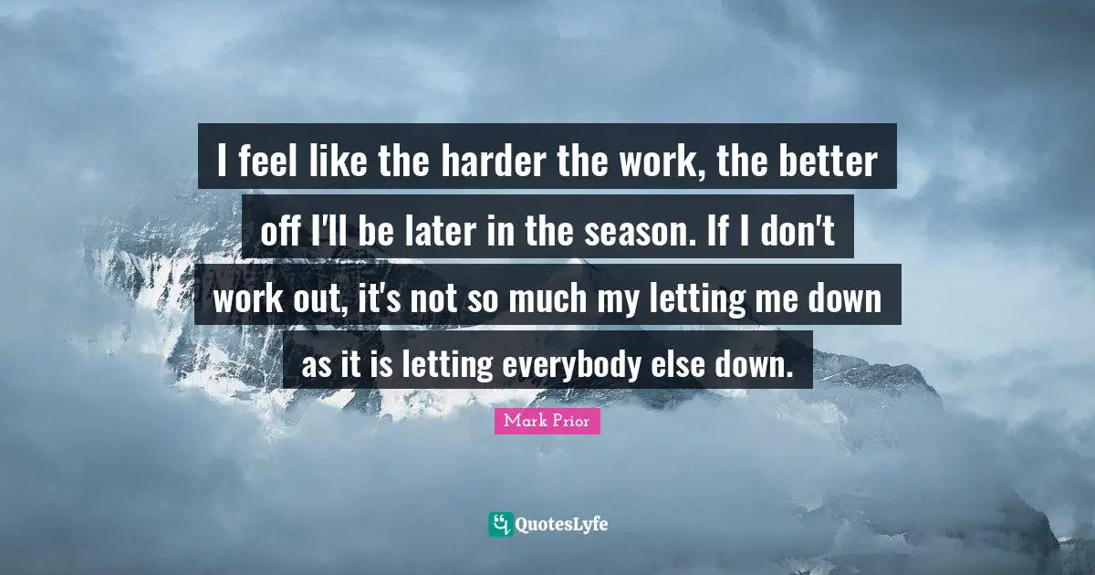I feel like the harder the work, the better off I'll be later in the season. If I don't work out, it's not so much my letting me down as it is letting everybody else down.