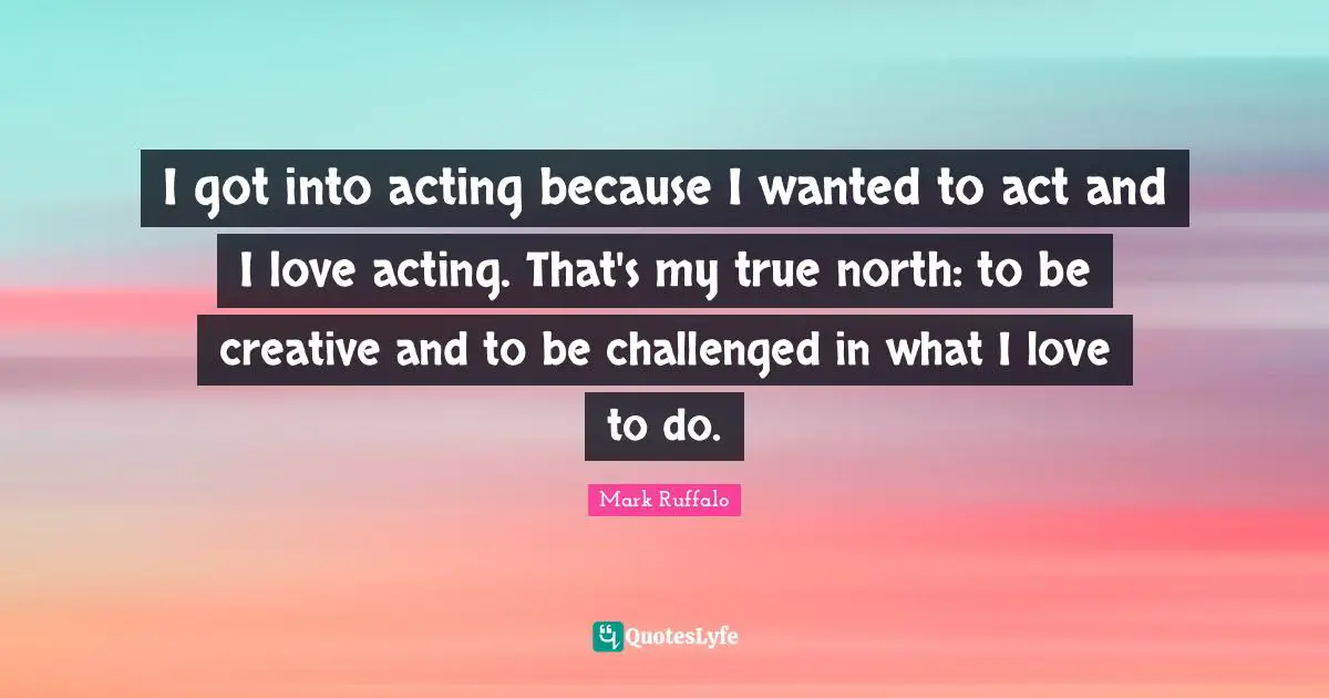 Mark Ruffalo Quotes: "I got into acting because I wanted to act and I love acting. That's my true north: to be creative and to be challenged in what I love to do."