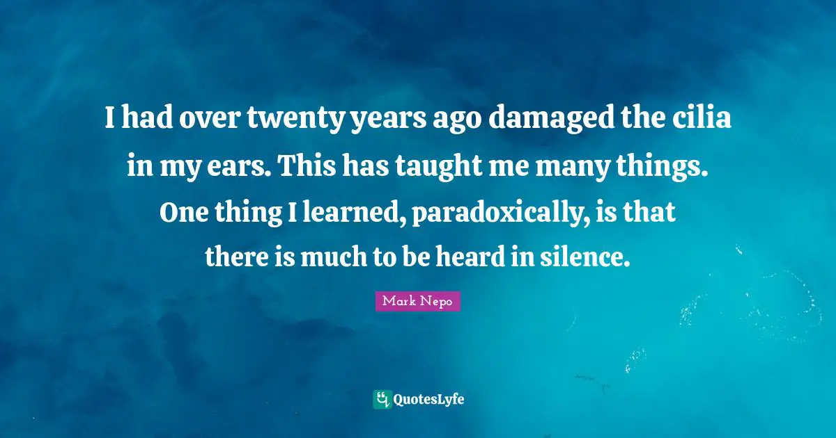 I had over twenty years ago damaged the cilia in my ears. This has taught me many things. One thing I learned, paradoxically, is that there is much to be heard in silence.