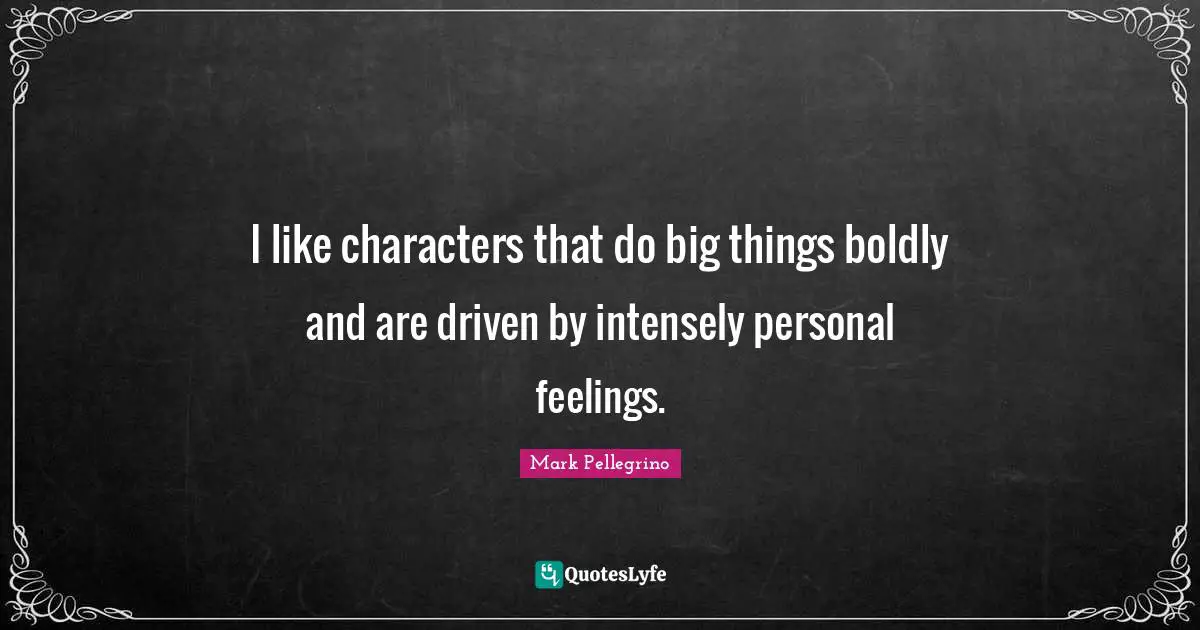 I like characters that do big things boldly and are driven by intensely personal feelings.
