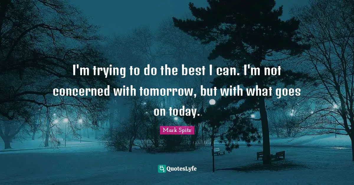 I'm trying to do the best I can. I'm not concerned with tomorrow, but with what goes on today.