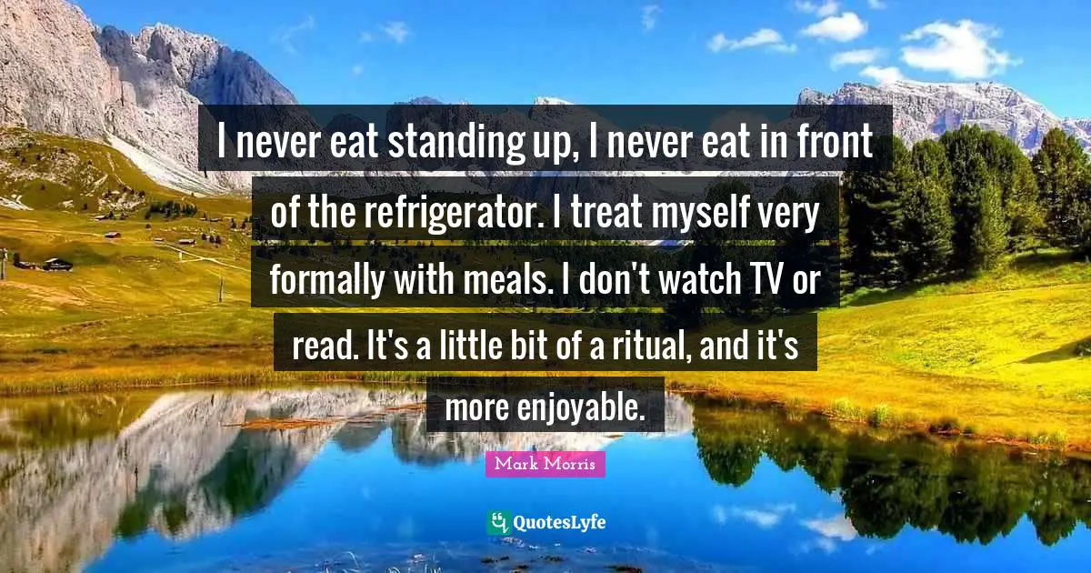 I never eat standing up, I never eat in front of the refrigerator. I treat myself very formally with meals. I don't watch TV or read. It's a little bit of a ritual, and it's more enjoyable.
